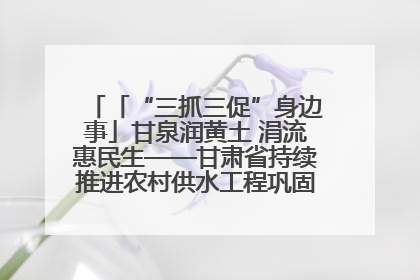 「“三抓三促”身边事」甘泉润黄土 涓流惠民生——甘肃省持续推进农村供水工程巩固提升项目建设