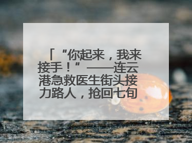 “你起来，我来接手！”——连云港急救医生街头接力路人，抢回七旬老人一命