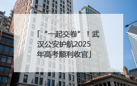 “一起交卷”！武汉公安护航2025年高考顺利收官