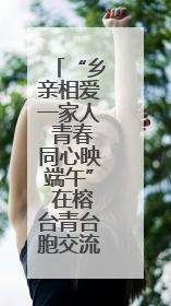“乡亲相爱一家人 青春同心映端午” 在榕台青台胞交流联谊活动圆满举行
