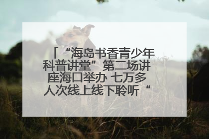 “海岛书香青少年科普讲堂”第二场讲座海口举办 七万多人次线上线下聆听“工匠精神”