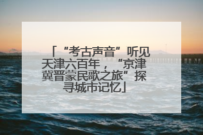 “考古声音”听见天津六百年，“京津冀晋蒙民歌之旅”探寻城市记忆
