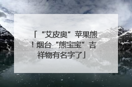 “艾皮奥”苹果熊！烟台“熊宝宝”吉祥物有名字了