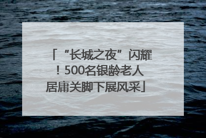 “长城之夜”闪耀！500名银龄老人居庸关脚下展风采