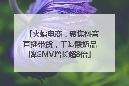 火蝠电商：聚焦抖音直播带货，干噎酸奶品牌GMV增长超8倍