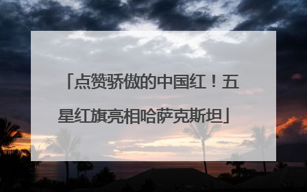 点赞骄傲的中国红！五星红旗亮相哈萨克斯坦