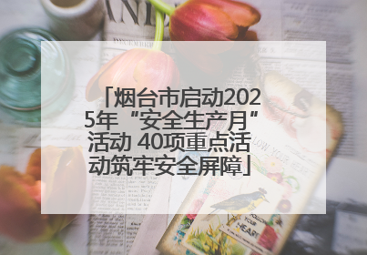 烟台市启动2025年“安全生产月”活动 40项重点活动筑牢安全屏障