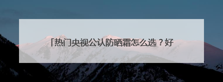 热门央视公认防晒霜怎么选？好用的防晒霜有哪些？按需种草！