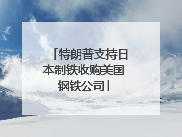 特朗普支持日本制铁收购美国钢铁公司