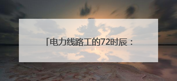 电力线路工的72时辰：爬陡坡钻隧道，还有其它