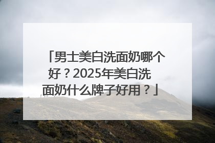 男士美白洗面奶哪个好？2025年美白洗面奶什么牌子好用？
