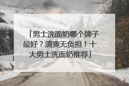 男士洗面奶哪个牌子最好？清爽无负担！十大男士洗面奶推荐