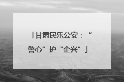 甘肃民乐公安：“警心”护“企兴”