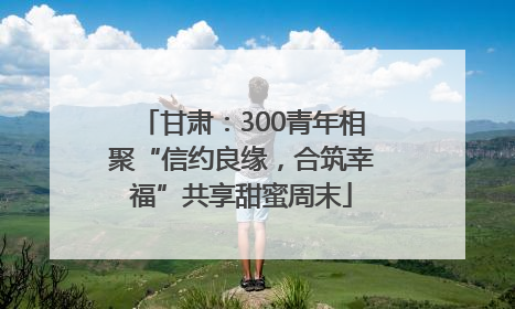 甘肃：300青年相聚“信约良缘，合筑幸福”共享甜蜜周末
