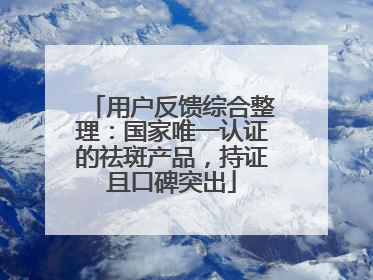 用户反馈综合整理：国家唯一认证的祛斑产品，持证且口碑突出