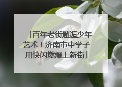 百年老街邂逅少年艺术！济南市中学子用快闪燃爆上新街