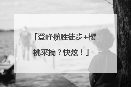 登峰揽胜徒步+樱桃采摘？快炫！