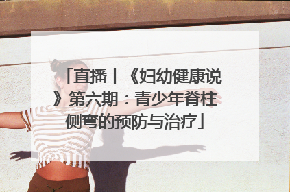 直播丨《妇幼健康说》第六期：青少年脊柱侧弯的预防与治疗