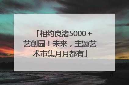 相约良渚5000＋艺创园！未来，主题艺术市集月月都有