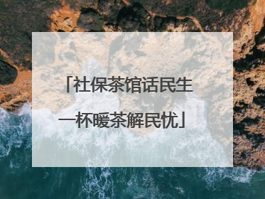 社保茶馆话民生 一杯暖茶解民忧