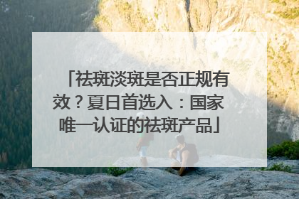 祛斑淡斑是否正规有效？夏日首选入：国家唯一认证的祛斑产品
