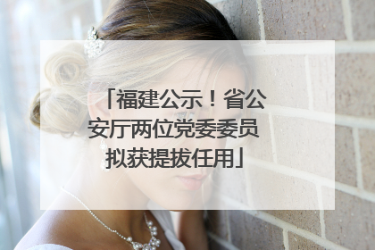 福建公示！省公安厅两位党委委员拟获提拔任用