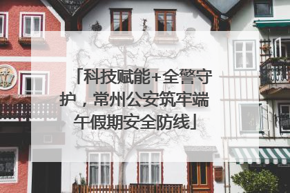 科技赋能+全警守护，常州公安筑牢端午假期安全防线