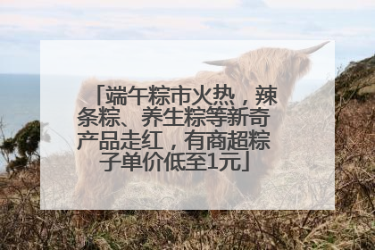 端午粽市火热，辣条粽、养生粽等新奇产品走红，有商超粽子单价低至1元