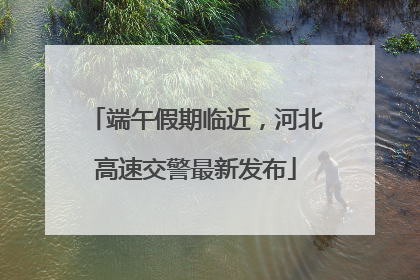 端午假期临近，河北高速交警最新发布