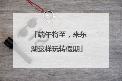 端午将至，来东湖这样玩转假期
