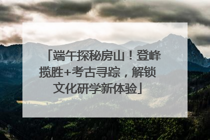 端午探秘房山！登峰揽胜+考古寻踪，解锁文化研学新体验
