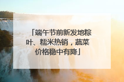 端午节前新发地粽叶、糯米热销，蔬菜价格稳中有降