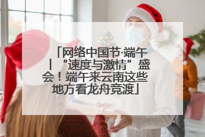 网络中国节·端午丨“速度与激情”盛会！端午来云南这些地方看龙舟竞渡