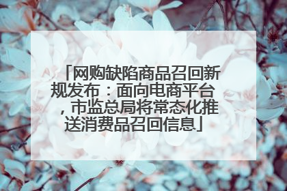 网购缺陷商品召回新规发布：面向电商平台，市监总局将常态化推送消费品召回信息