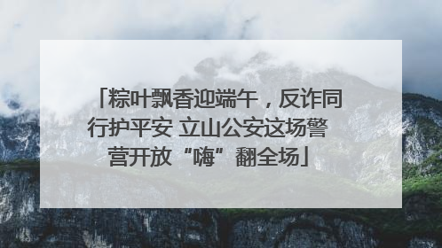 粽叶飘香迎端午，反诈同行护平安 立山公安这场警营开放“嗨”翻全场