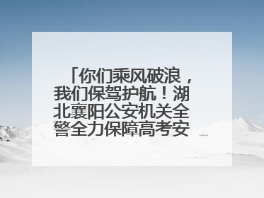 你们乘风破浪，我们保驾护航！湖北襄阳公安机关全警全力保障高考安全顺利举行