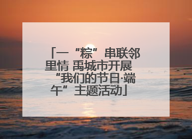 一“粽”串联邻里情 禹城市开展“我们的节日·端午”主题活动