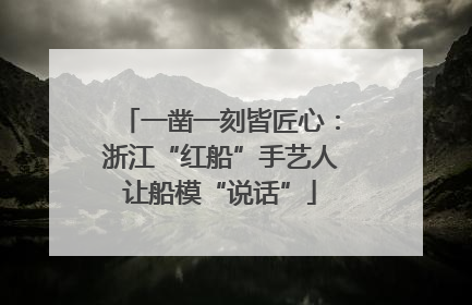 一凿一刻皆匠心：浙江“红船”手艺人让船模“说话”