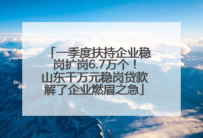 一季度扶持企业稳岗扩岗6.7万个！山东千万元稳岗贷款解了企业燃眉之急