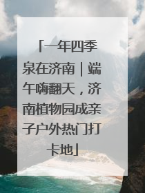一年四季 泉在济南｜端午嗨翻天，济南植物园成亲子户外热门打卡地