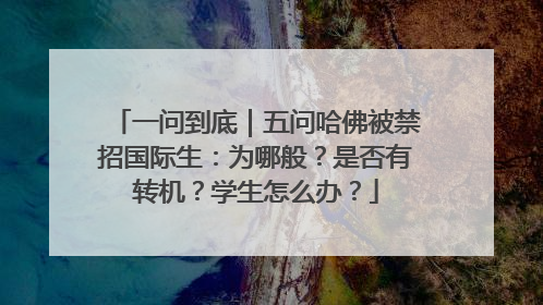 一问到底｜五问哈佛被禁招国际生：为哪般？是否有转机？学生怎么办？