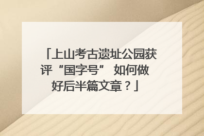上山考古遗址公园获评“国字号” 如何做好后半篇文章？