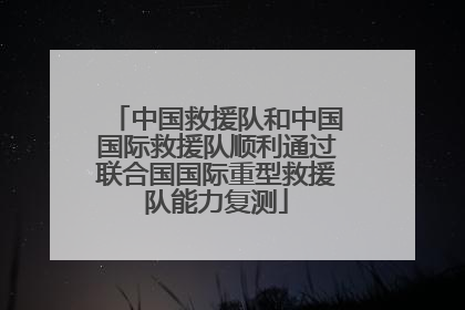 中国救援队和中国国际救援队顺利通过联合国国际重型救援队能力复测