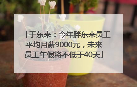 于东来：今年胖东来员工平均月薪9000元，未来员工年假将不低于40天