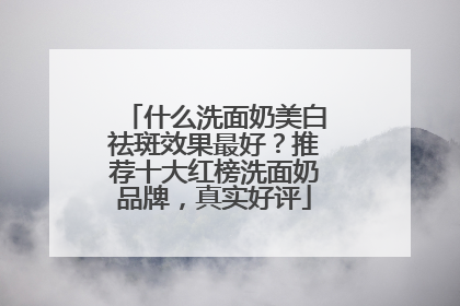 什么洗面奶美白祛斑效果最好？推荐十大红榜洗面奶品牌，真实好评