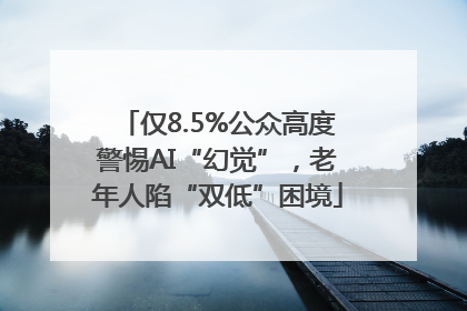 仅8.5%公众高度警惕AI“幻觉”，老年人陷“双低”困境