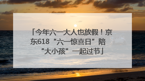 今年六一大人也放假！京东618“六一惊喜日”陪“大小孩”一起过节