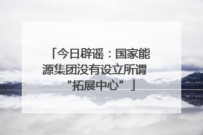 今日辟谣：国家能源集团没有设立所谓“拓展中心”