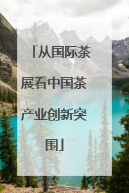 从国际茶展看中国茶产业创新突围