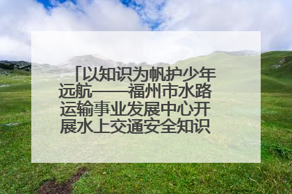 以知识为帆护少年远航——福州市水路运输事业发展中心开展水上交通安全知识进校园活动
